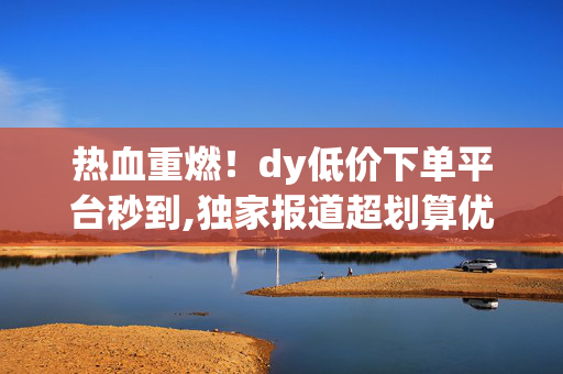 热血重燃！dy低价下单平台秒到,独家报道超划算优惠专区 秒享DY低价秒杀订单！